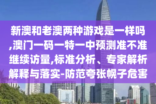新澳和老澳兩種游戲是一樣嗎,澳門一碼一特一中預測準不準繼續訪量,標準分析、專家解析解釋與落實-防范夸張幌子危害
