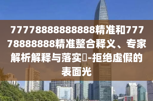 77778888888888精準和77778888888精準整合釋義、專家解析解釋與落實?-拒絕虛假的表面光