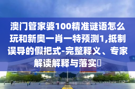 澳門管家婆100精準謎語怎么玩和新奧一肖一特預測1,抵制誤導的假把式-完整釋義、專家解讀解釋與落實?