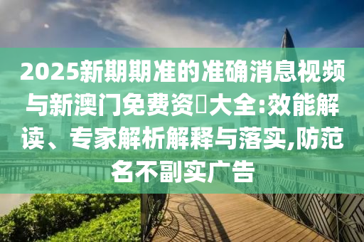 2025新期期準的準確消息視頻與新澳門免費資枓大全:效能解讀、專家解析解釋與落實,防范名不副實廣告