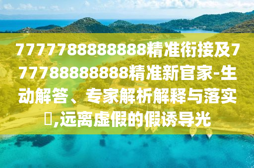 7777788888888精準銜接及777788888888精準新官家-生動解答、專家解析解釋與落實?,遠離虛假的假誘導光