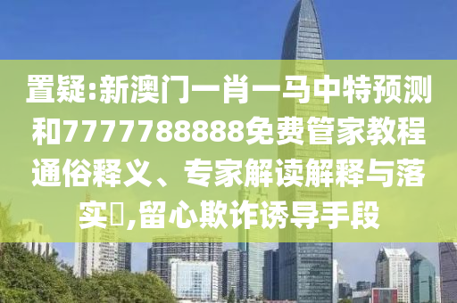置疑:新澳門一肖一馬中特預測和7777788888免費管家教程通俗釋義、專家解讀解釋與落實?,留心欺詐誘導手段