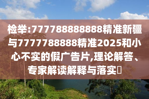 檢舉:777788888888精準(zhǔn)新疆與7777788888精準(zhǔn)2025和小心不實的假廣告片,理論解答、專家解讀解釋與落實?