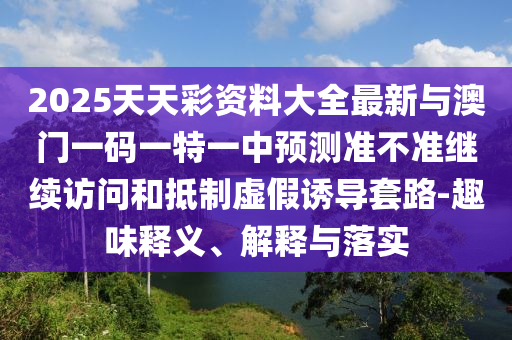 2025天天彩資料大全最新與澳門一碼一特一中預測準不準繼續訪問和抵制虛假誘導套路-趣味釋義、解釋與落實
