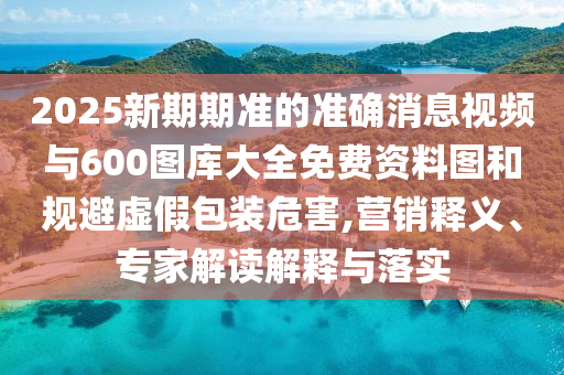2025新期期準的準確消息視頻與600圖庫大全免費資料圖和規(guī)避虛假包裝危害,營銷釋義、專家解讀解釋與落實