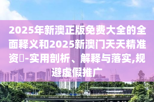 2025年新澳正版免費大全的全面釋義和2025新澳門天天精準資枓-實用剖析、解釋與落實,規避虛假推廣