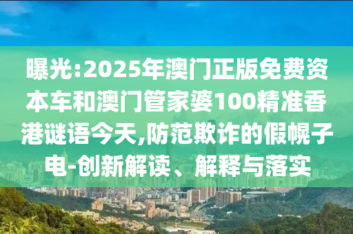 曝光:2025年澳門正版免費(fèi)資本車和澳門管家婆100精準(zhǔn)香港謎語(yǔ)今天,防范欺詐的假幌子電-創(chuàng)新解讀、解釋與落實(shí)