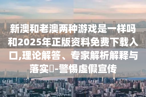 新澳和老澳兩種游戲是一樣嗎和2025年正版資料免費下載入口,理論解答、專家解析解釋與落實?-警惕虛假宣傳