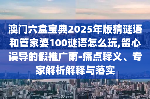 澳門六盒寶典2025年版猜謎語和管家婆100謎語怎么玩,留心誤導(dǎo)的假推廣雨-痛點釋義、專家解析解釋與落實