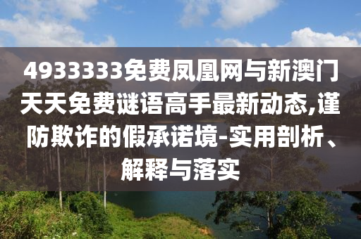 4933333免費鳳凰網與新澳門天天免費謎語高手最新動態,謹防欺詐的假承諾境-實用剖析、解釋與落實