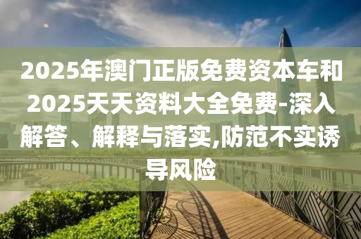 2025年澳門正版免費資本車和2025天天資料大全免費-深入解答、解釋與落實,防范不實誘導風險