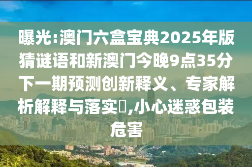 曝光:澳門六盒寶典2025年版猜謎語和新澳門今晚9點35分下一期預測創新釋義、專家解析解釋與落實?,小心迷惑包裝危害
