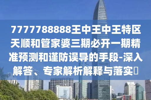 7777788888王中王中王特區天順和管家婆三期必開一期精準預測和謹防誤導的手段-深入解答、專家解析解釋與落實?