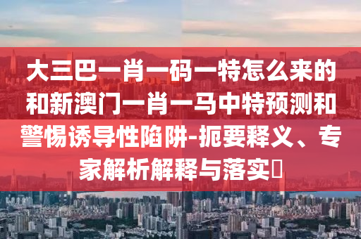 大三巴一肖一碼一特怎么來的和新澳門一肖一馬中特預測和警惕誘導性陷阱-扼要釋義、專家解析解釋與落實?