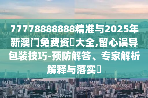 77778888888精準與2025年新澳門免費資枓大全,留心誤導包裝技巧-預防解答、專家解析解釋與落實?