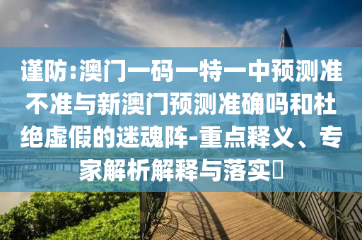 謹防:澳門一碼一特一中預測準不準與新澳門預測準確嗎和杜絕虛假的迷魂陣-重點釋義、專家解析解釋與落實?