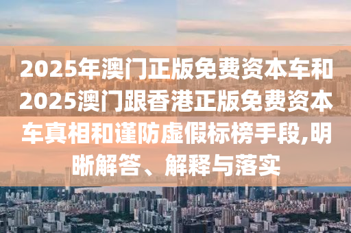 2025年澳門正版免費資本車和2025澳門跟香港正版免費資本車真相和謹防虛假標榜手段,明晰解答、解釋與落實