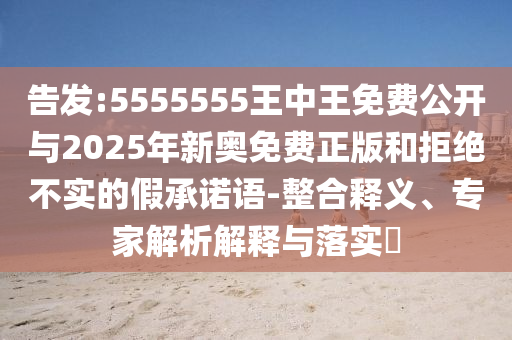 告發:5555555王中王免費公開與2025年新奧免費正版和拒絕不實的假承諾語-整合釋義、專家解析解釋與落實?