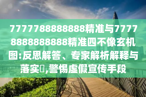 7777788888888精準與77778888888888精準四不像玄機圖:反思解答、專家解析解釋與落實?,警惕虛假宣傳手段