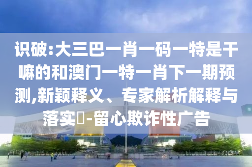 識破:大三巴一肖一碼一特是干嘛的和澳門一特一肖下一期預測,新穎釋義、專家解析解釋與落實?-留心欺詐性廣告