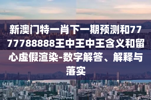 新澳門特一肖下一期預測和7777788888王中王中王含義和留心虛假渲染-數字解答、解釋與落實
