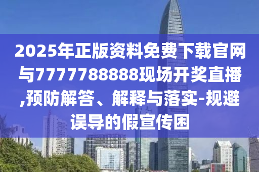 2025年正版資料免費下載官網與7777788888現場開獎直播,預防解答、解釋與落實-規避誤導的假宣傳困