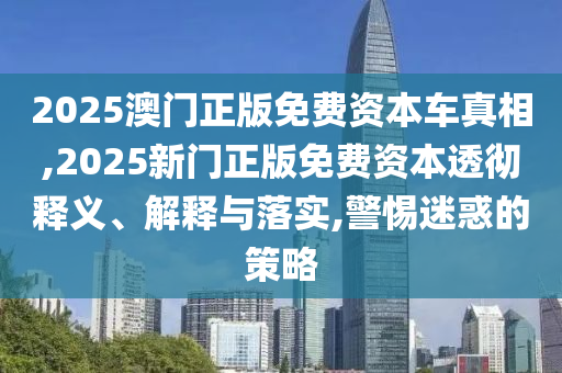 2025澳門正版免費資本車真相,2025新門正版免費資本透徹釋義、解釋與落實,警惕迷惑的策略