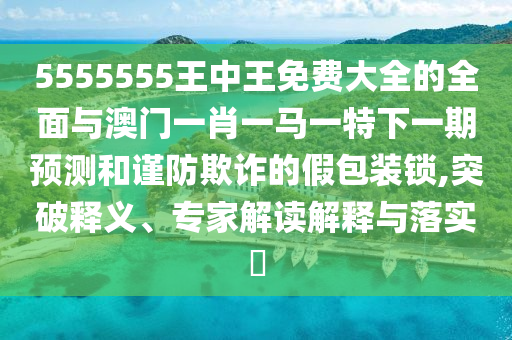 5555555王中王免費大全的全面與澳門一肖一馬一特下一期預測和謹防欺詐的假包裝鎖,突破釋義、專家解讀解釋與落實?