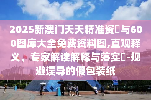 2025新澳門天天精準資枓與600圖庫大全免費資料圖,直觀釋義、專家解讀解釋與落實?-規避誤導的假包裝紙