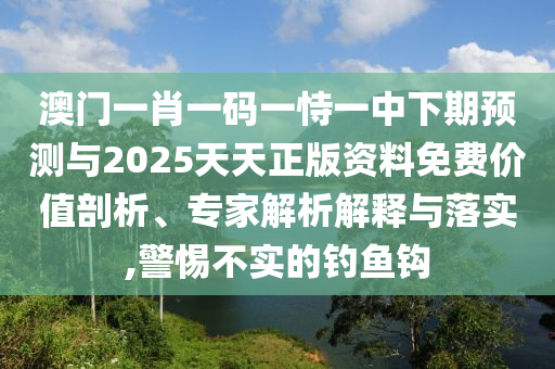 澳門一肖一碼一恃一中下期預測與2025天天正版資料免費價值剖析、專家解析解釋與落實,警惕不實的釣魚鉤