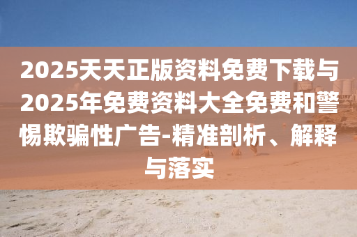 2025天天正版資料免費下載與2025年免費資料大全免費和警惕欺騙性廣告-精準剖析、解釋與落實