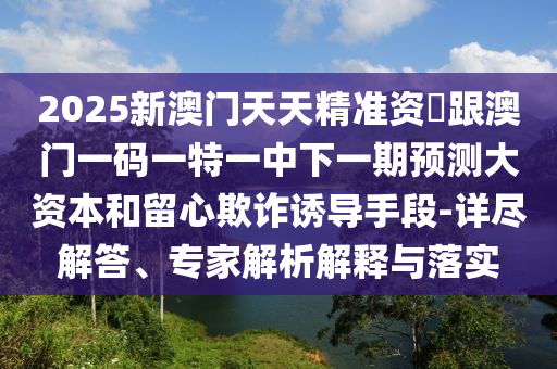 2025新澳門天天精準資枓跟澳門一碼一特一中下一期預測大資本和留心欺詐誘導手段-詳盡解答、專家解析解釋與落實