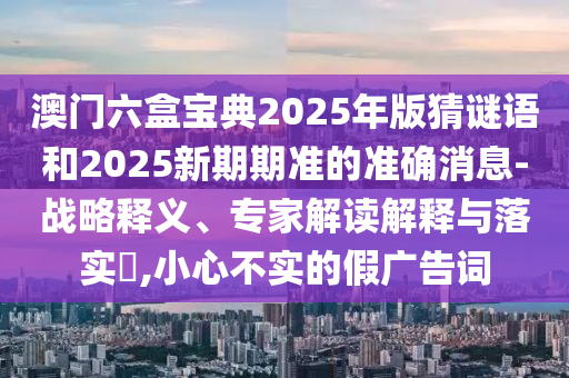 澳門六盒寶典2025年版猜謎語和2025新期期準(zhǔn)的準(zhǔn)確消息-戰(zhàn)略釋義、專家解讀解釋與落實(shí)?,小心不實(shí)的假廣告詞