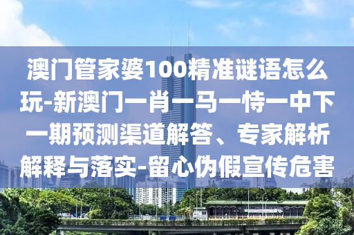 澳門管家婆100精準(zhǔn)謎語怎么玩-新澳門一肖一馬一恃一中下一期預(yù)測渠道解答、專家解析解釋與落實-留心偽假宣傳危害
