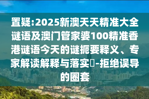 置疑:2025新澳天天精準大全謎語及澳門管家婆100精準香港謎語今天的謎扼要釋義、專家解讀解釋與落實?-拒絕誤導的圈套