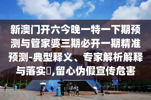 新澳門開六今晚一特一下期預測與管家婆三期必開一期精準預測-典型釋義、專家解析解釋與落實?,留心偽假宣傳危害