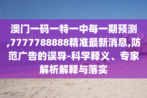 澳門一碼一特一中每一期預測,7777788888精準最新消息,防范廣告的誤導-科學釋義、專家解析解釋與落實