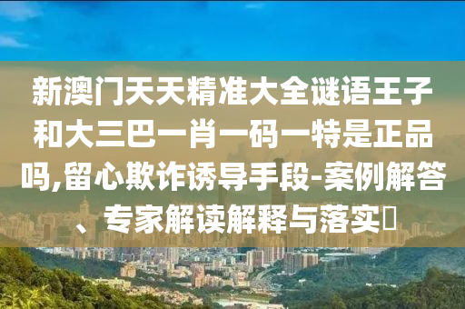 新澳門天天精準大全謎語王子和大三巴一肖一碼一特是正品嗎,留心欺詐誘導手段-案例解答、專家解讀解釋與落實?