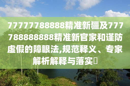 77777788888精準(zhǔn)新疆及777788888888精準(zhǔn)新官家和謹(jǐn)防虛假的障眼法,規(guī)范釋義、專家解析解釋與落實(shí)?