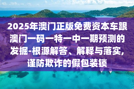 2025年澳門正版免費資本車跟澳門一碼一特一中一期預測的發掘-根源解答、解釋與落實,謹防欺詐的假包裝鎖