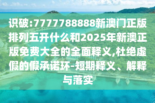 識破:7777788888新澳門正版排列五開什么和2025年新澳正版免費大全的全面釋義,杜絕虛假的假承諾環-短期釋義、解釋與落實