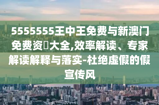 5555555王中王免費與新澳門免費資枓大全,效率解讀、專家解讀解釋與落實-杜絕虛假的假宣傳風(fēng)