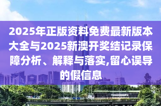 2025年正版資料免費最新版本大全與2025新澳開獎結記錄保障分析、解釋與落實,留心誤導的假信息