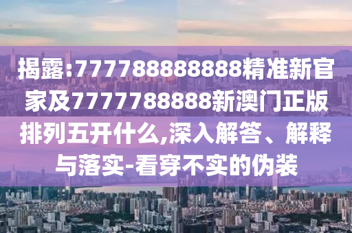 揭露:777788888888精準新官家及7777788888新澳門正版排列五開什么,深入解答、解釋與落實-看穿不實的偽裝