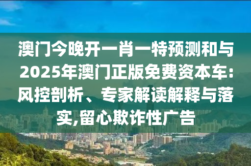 澳門今晚開一肖一特預測和與2025年澳門正版免費資本車:風控剖析、專家解讀解釋與落實,留心欺詐性廣告