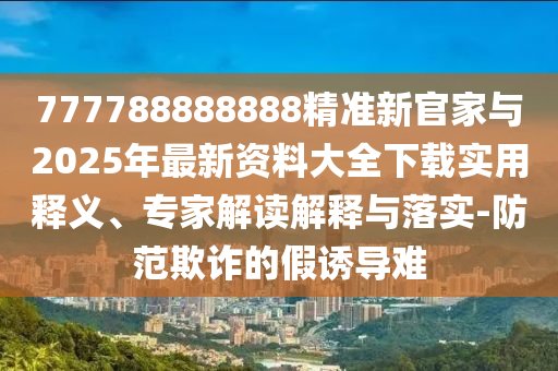 777788888888精準(zhǔn)新官家與2025年最新資料大全下載實用釋義、專家解讀解釋與落實-防范欺詐的假誘導(dǎo)難