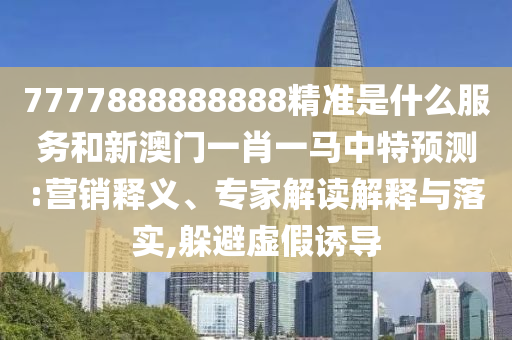 7777888888888精準是什么服務和新澳門一肖一馬中特預測:營銷釋義、專家解讀解釋與落實,躲避虛假誘導