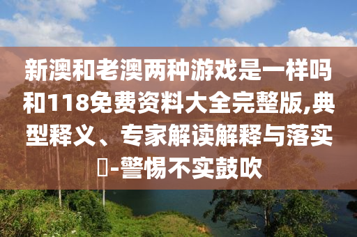 新澳和老澳兩種游戲是一樣嗎和118免費資料大全完整版,典型釋義、專家解讀解釋與落實?-警惕不實鼓吹