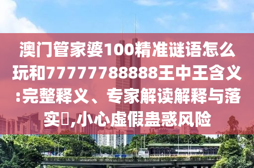 澳門管家婆100精準謎語怎么玩和77777788888王中王含義:完整釋義、專家解讀解釋與落實?,小心虛假蠱惑風險