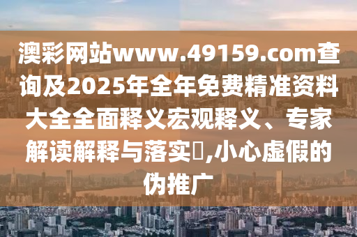 澳彩網站www.49159.соm查詢及2025年全年免費精準資料大全全面釋義宏觀釋義、專家解讀解釋與落實?,小心虛假的偽推廣